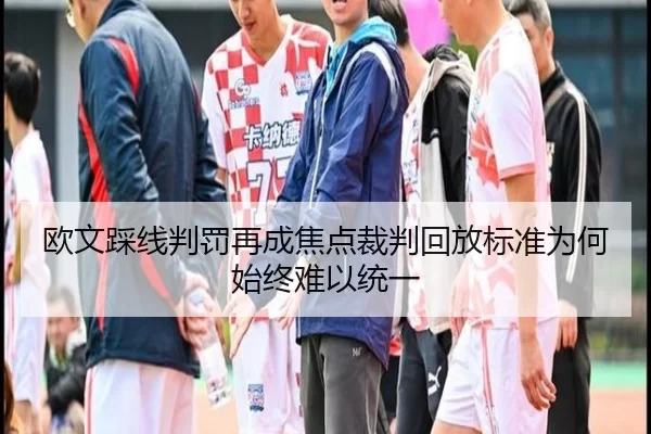 欧文踩线判罚再成焦点裁判回放标准为何始终难以统一